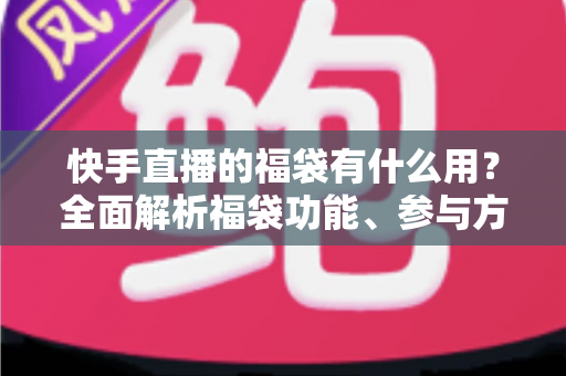 快手直播的福袋有什么用？全面解析福袋功能、参与方法与直播互动价值