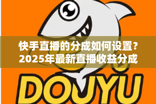 快手直播的分成如何设置？2025年最新直播收益分成规则与操作全攻略解析
