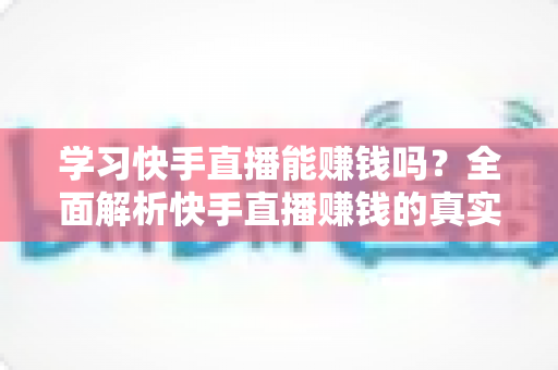 学习快手直播能赚钱吗？全面解析快手直播赚钱的真实情况与入门指南