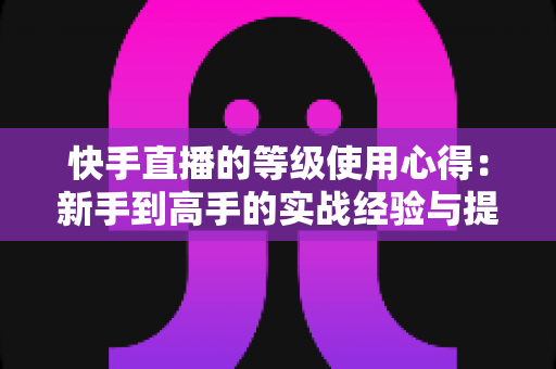 快手直播的等级使用心得:新手到高手的实战经验与提级技巧全解析 快手直播的等级使用心得:新手到高手的实战经验与提级技巧全解析