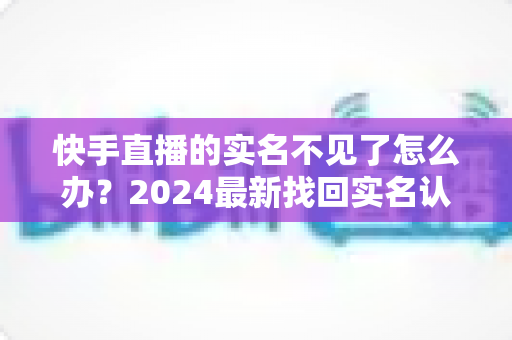 快手直播的实名不见了怎么办？2024最新找回实名认证的完整攻略与实用技巧