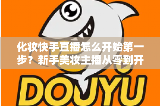 化妆快手直播怎么开始第一步？新手美妆主播从零到开播的完整实战指南