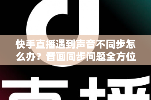 快手直播遇到声音不同步怎么办？音画同步问题全方位排查与修复指南