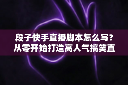 段子快手直播脚本怎么写？从零开始打造高人气搞笑直播间的完整创作攻略