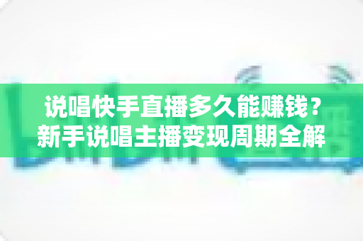 说唱快手直播多久能赚钱？新手说唱主播变现周期全解析与实战赚钱指南