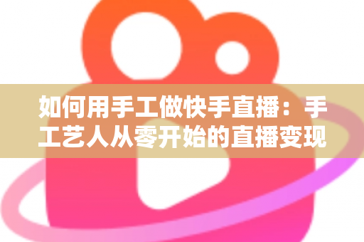 如何用手工做快手直播：手工艺人从零开始的直播变现全攻略