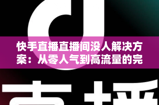 快手直播直播间没人解决方案：从零人气到高流量的完整实战指南