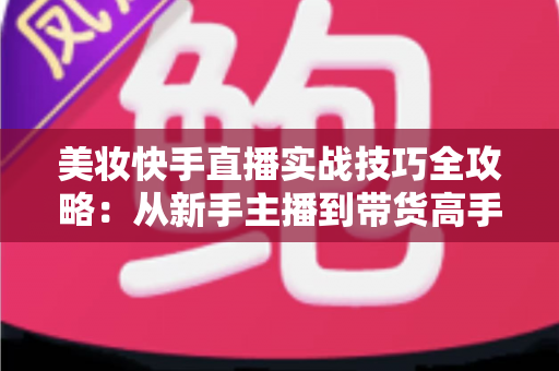 美妆快手直播实战技巧全攻略：从新手主播到带货高手的进阶指南