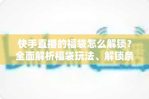 快手直播的福袋怎么解锁？全面解析福袋玩法、解锁条件与实用技巧指南