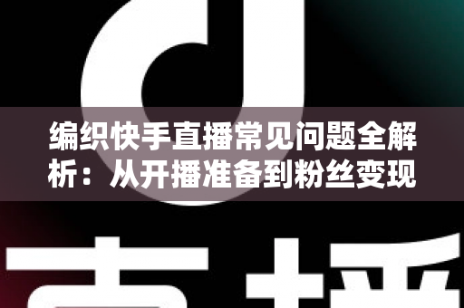 编织快手直播常见问题全解析：从开播准备到粉丝变现的实用指南