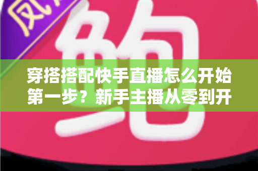 穿搭搭配快手直播怎么开始第一步？新手主播从零到开播的完整实战指南