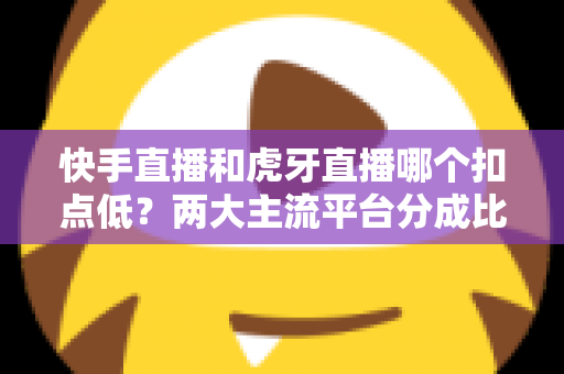 快手直播和虎牙直播哪个扣点低？两大主流平台分成比例全面解析，助主播选对起步阵地