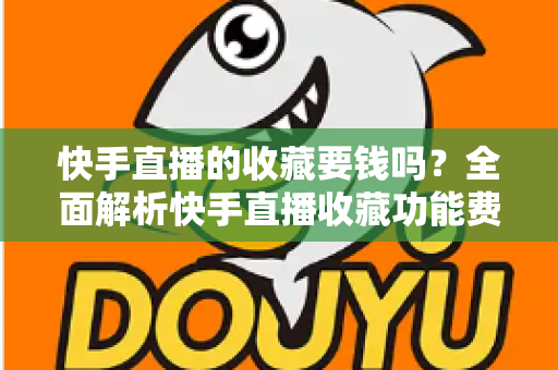 快手直播的收藏要钱吗？全面解析快手直播收藏功能费用真相与免费使用指南