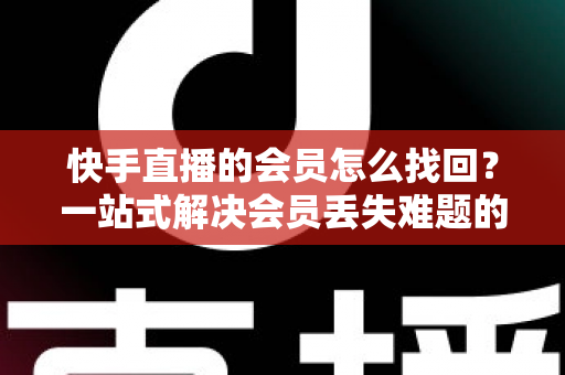 快手直播的会员怎么找回?一站式解决会员丢失难题的完整实用攻略 快手直播的会员怎么找回?一站式解决会员丢失难题的完整实用攻略