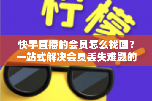 快手直播的会员怎么找回?一站式解决会员丢失难题的完整实用攻略 快手直播的会员怎么找回?一站式解决会员丢失难题的完整实用攻略