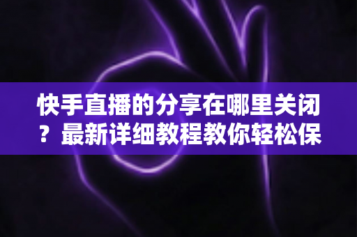 快手直播的分享在哪里关闭?最新详细教程教你轻松保护直播隐私 快手直播的分享在哪里关闭?最新详细教程教你轻松保护直播隐私