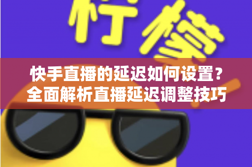 快手直播的延迟如何设置?全面解析直播延迟调整技巧与低延迟优化攻略 快手直播的延迟如何设置?全面解析直播延迟调整技巧与低延迟优化攻略