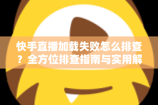 快手直播加载失败怎么排查？全方位排查指南与实用解决方法一学就会