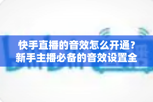 快手直播的音效怎么开通？新手主播必备的音效设置全攻略