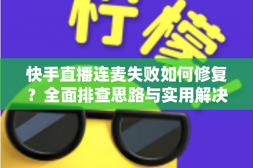 快手直播连麦失败如何修复？全面排查思路与实用解决方案一文讲透