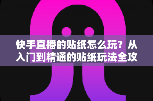 快手直播的贴纸怎么玩？从入门到精通的贴纸玩法全攻略，让你的直播间人气翻倍