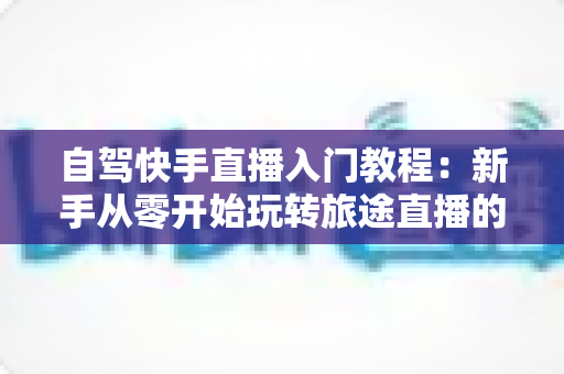 自驾快手直播入门教程：新手从零开始玩转旅途直播的完整指南