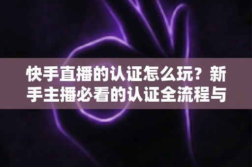 快手直播的认证怎么玩？新手主播必看的认证全流程与实操指南