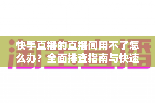 快手直播的直播间用不了怎么办？全面排查指南与快速解决方案大全