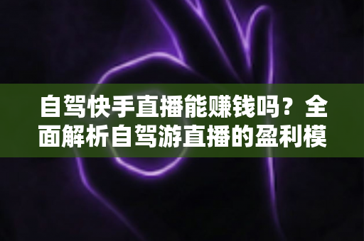 自驾快手直播能赚钱吗?全面解析自驾游直播的盈利模式、真实收入与新手实战攻略 自驾快手直播能赚钱吗?全面解析自驾游直播的盈利模式、真实收入与新手实战攻略