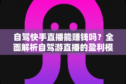 自驾快手直播能赚钱吗?全面解析自驾游直播的盈利模式、真实收入与新手实战攻略 自驾快手直播能赚钱吗?全面解析自驾游直播的盈利模式、真实收入与新手实战攻略