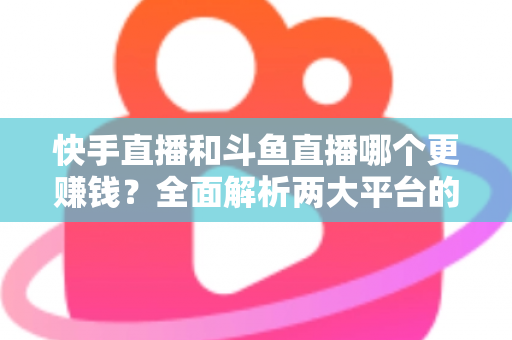 快手直播和斗鱼直播哪个更赚钱？全面解析两大平台的收入差异与变现潜力