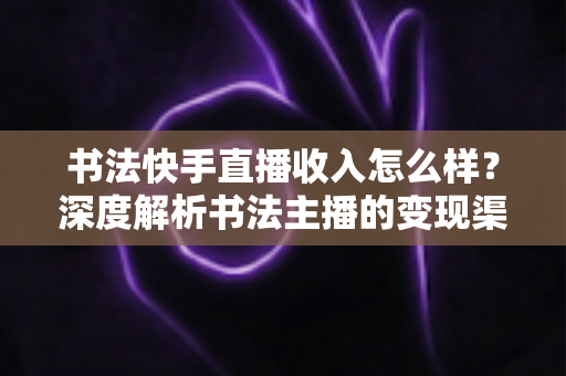 书法快手直播收入怎么样？深度解析书法主播的变现渠道、真实收益与赚钱技巧
