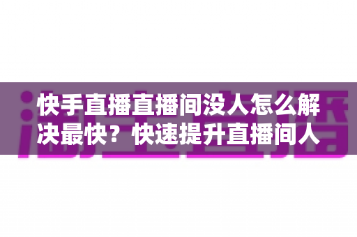 快手直播直播间没人怎么解决最快?快速提升直播间人气的实用指南 快手直播直播间没人怎么解决最快?快速提升直播间人气的实用指南
