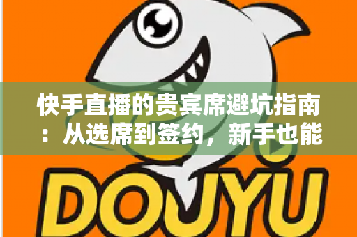 快手直播的贵宾席避坑指南：从选席到签约，新手也能看懂的省钱防骗攻略