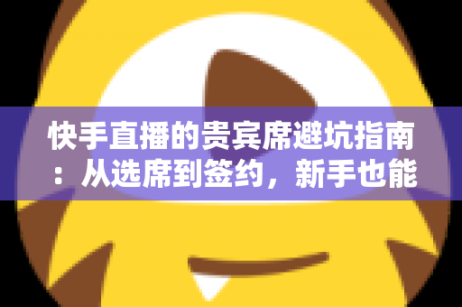 快手直播的贵宾席避坑指南：从选席到签约，新手也能看懂的省钱防骗攻略