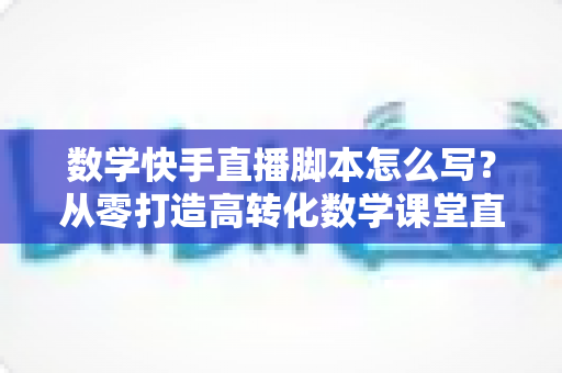 数学快手直播脚本怎么写?从零打造高转化数学课堂直播全攻略 数学快手直播脚本怎么写?从零打造高转化数学课堂直播全攻略