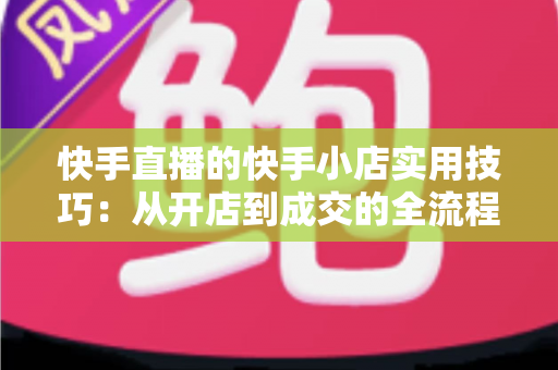 快手直播的快手小店实用技巧：从开店到成交的全流程带货运营指南