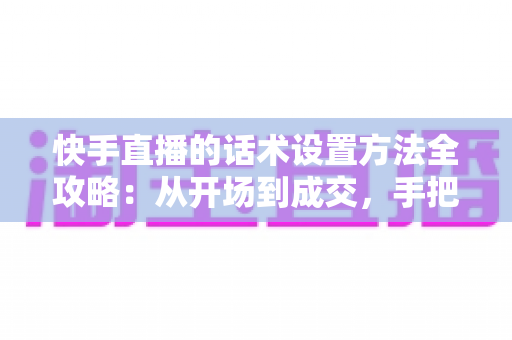 快手直播的话术设置方法全攻略：从开场到成交，手把手教你打造高转化直播话术体系