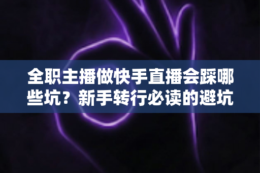 全职主播做快手直播会踩哪些坑？新手转行必读的避坑实操指南