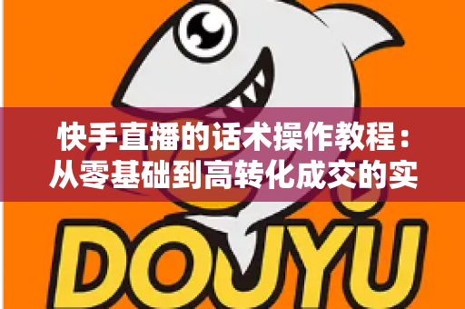 快手直播的话术操作教程:从零基础到高转化成交的实战全攻略 快手直播的话术操作教程:从零基础到高转化成交的实战全攻略