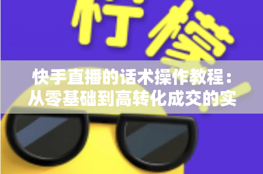 快手直播的话术操作教程：从零基础到高转化成交的实战全攻略