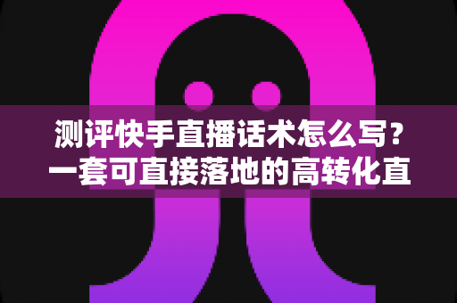 测评快手直播话术怎么写？一套可直接落地的高转化直播话术实操指南
