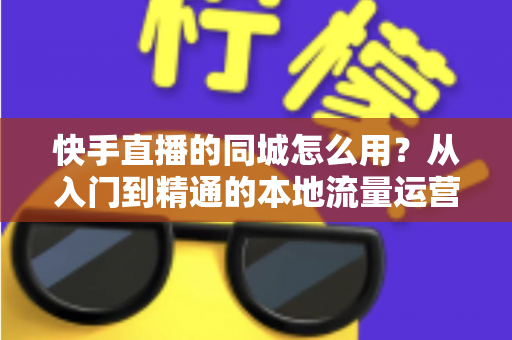 快手直播的同城怎么用？从入门到精通的本地流量运营全攻略