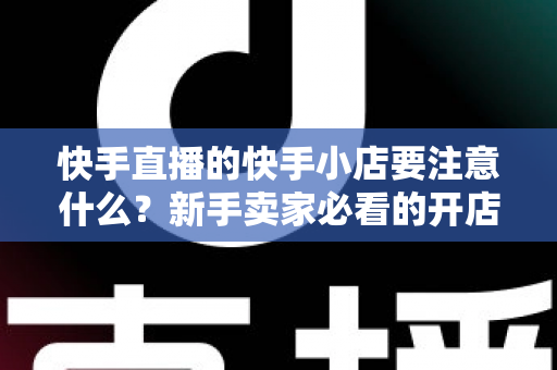 快手直播的快手小店要注意什么？新手卖家必看的开店运营与避坑全攻略