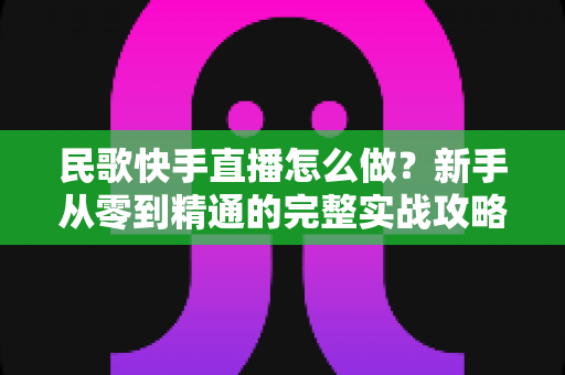 民歌快手直播怎么做？新手从零到精通的完整实战攻略与涨粉变现指南