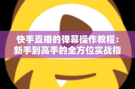 快手直播的弹幕操作教程：新手到高手的全方位实战指南