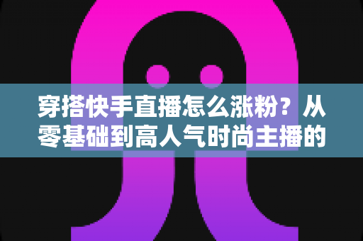 穿搭快手直播怎么涨粉？从零基础到高人气时尚主播的实战增长指南