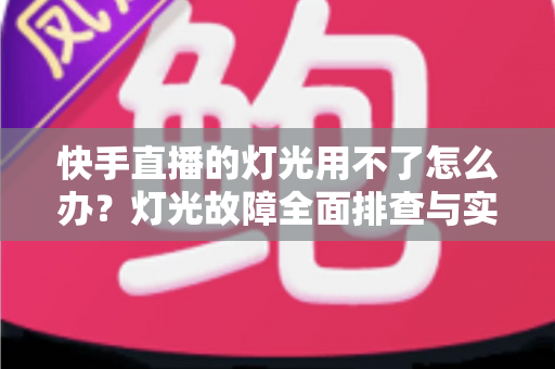 快手直播的灯光用不了怎么办？灯光故障全面排查与实用解决方案指南