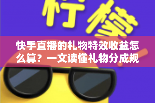 快手直播的礼物特效收益怎么算？一文读懂礼物分成规则、提现流程与涨收益技巧