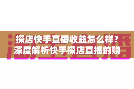 探店快手直播收益怎么样？深度解析快手探店直播的赚钱潜力与真实收入水平